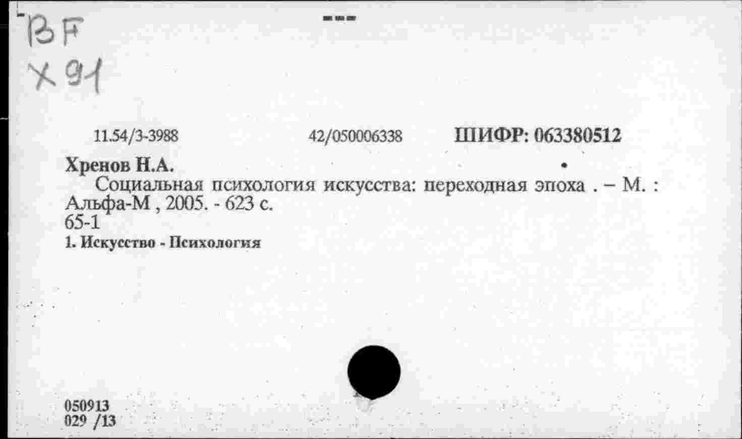 ﻿аг
■*
11.54/3-3988	42/050006338 ШИФР: 063380512
Хренов Н.А.	•
Социальная психология искусства: переходная эпоха . - М. Альфа-М , 2005. - 623 с.
65-1
1. Искусство - Психология
050913 029 /13